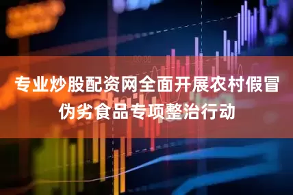 专业炒股配资网全面开展农村假冒伪劣食品专项整治行动