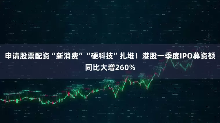 申请股票配资“新消费”“硬科技”扎堆！港股一季度IPO募资额同比大增260%