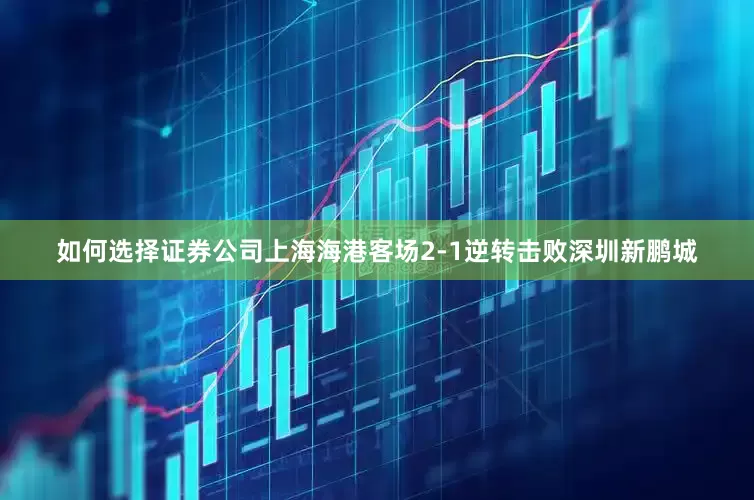 如何选择证券公司上海海港客场2-1逆转击败深圳新鹏城