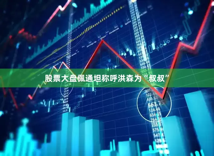 股票大盘佩通坦称呼洪森为“叔叔”