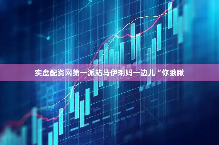 实盘配资网第一派站马伊琍妈一边儿“你瞅瞅