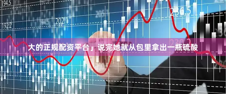 大的正规配资平台」说完她就从包里拿出一瓶硫酸