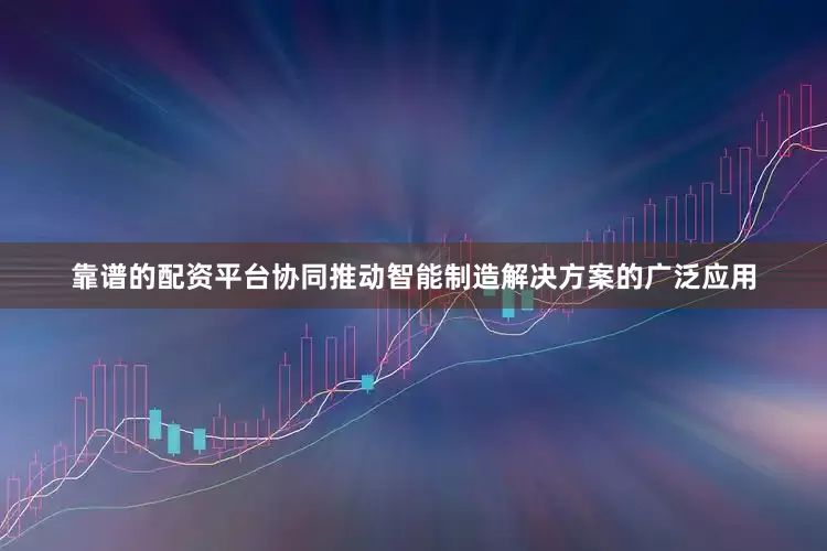 靠谱的配资平台协同推动智能制造解决方案的广泛应用