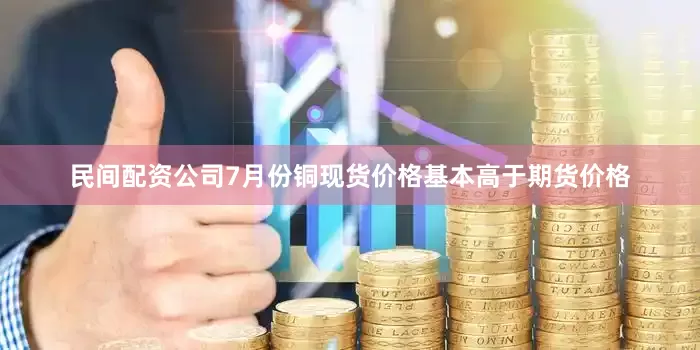 民间配资公司7月份铜现货价格基本高于期货价格