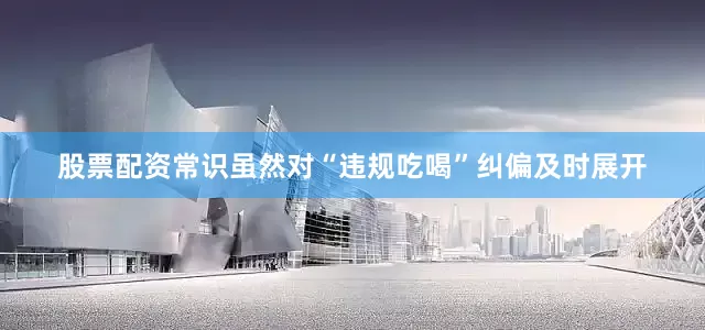 股票配资常识虽然对“违规吃喝”纠偏及时展开