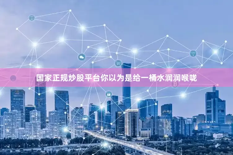 国家正规炒股平台你以为是给一桶水润润喉咙