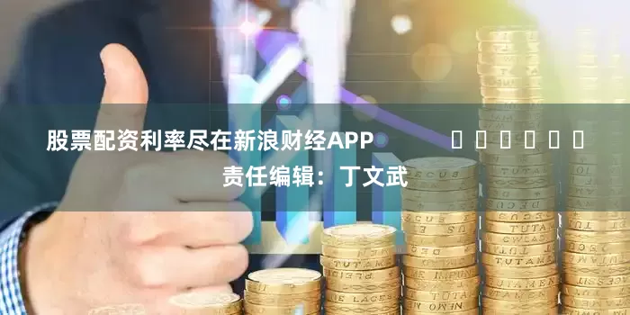 股票配资利率尽在新浪财经APP            						责任编辑：丁文武
