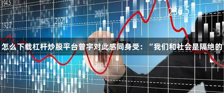 怎么下载杠杆炒股平台　　曾宇对此感同身受：“我们和社会是隔绝的