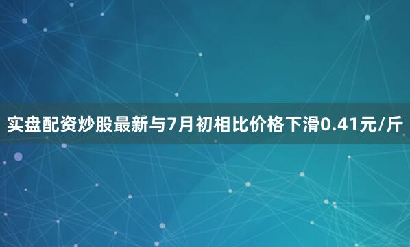 实盘配资炒股最新与7月初相比价格下滑0.41元/斤
